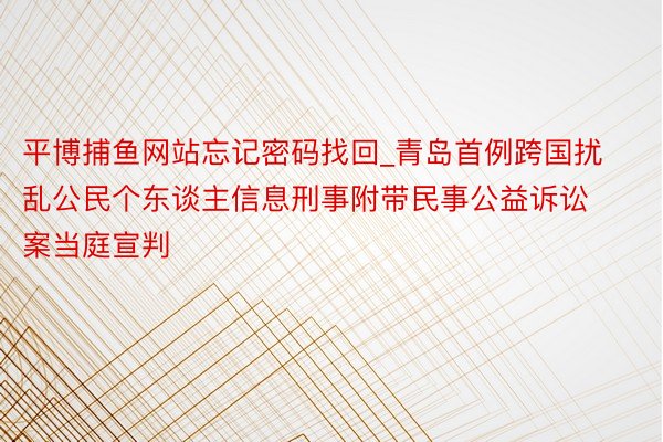 平博捕鱼网站忘记密码找回_青岛首例跨国扰乱公民个东谈主信息刑事附带民事公益诉讼案当庭宣判